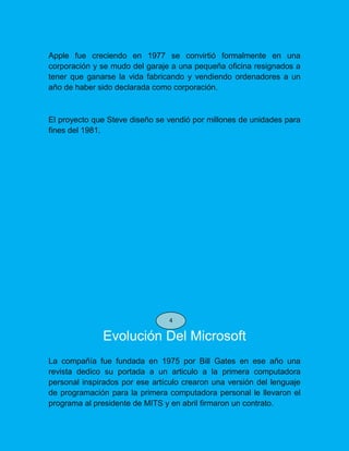 Apple fue creciendo en 1977 se convirtió formalmente en una
corporación y se mudo del garaje a una pequeña oficina resignados a
tener que ganarse la vida fabricando y vendiendo ordenadores a un
año de haber sido declarada como corporación.
El proyecto que Steve diseño se vendió por millones de unidades para
fines del 1981.
Evolución Del Microsoft
La compañía fue fundada en 1975 por Bill Gates en ese año una
revista dedico su portada a un articulo a la primera computadora
personal inspirados por ese artículo crearon una versión del lenguaje
de programación para la primera computadora personal le llevaron el
programa al presidente de MITS y en abril firmaron un contrato.
4
 