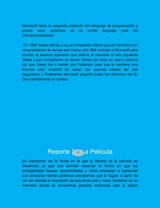 Microsoft lanzo su segundo producto otro lenguaje de programación y
pronto saco versiones de su primer lenguaje para los
microprocesadores.
En 1980 Gates solicito a su ex compañero Steve que se convirtiera en
vicepresidente de ventas ese mismo año IBM contrato a Microsoft para
escribir el sistema operativo que saldría al mercado el año siguiente
Gates y sus compañeros no tenían tiempo de crear un nuevo sistema
así que Gates fue a hablar con Patterson para que le vendiera una
licencia este consistió sin saber con quienes trataba así que
negociaron y finalmente Microsoft adquirió todos los derechos del Q-
Dos cambiándole el nombre.
Reporte De La Película
Es importante ver la forma en la que la historia de la película se
desarrolla ya que nos permite observar la forma en que los
protagonistas buscan oportunidades y como empiezan a comerciar
sus productos donde podemos percatarnos que lo logran a partir de
ver las virtudes e innovación de sus productos y como venderse en un
mercado donde se encuentran grandes empresas esto lo logran
5
 