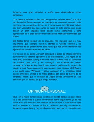 teniendo una gran iniciativa y visión para desarrollarse como
empresas.
“Los buenos artistas copian pero los grandes artistas roban” nos dice
mucho de las formas en que se manejo o se maneja el mercado este
mercado tan competido donde las innovaciones tecnológicas deben
ser bien valoradas por que nunca se sabe en este campo que ideas
tienen un gran impacto tanto social como económico y para
ejemplificar es el caso que se menciona de la interfaz desarrollada por
Xerox.
Bill Gates toma ventaja de la situación nos muestra que es muy
importante que siempre estemos atentos a nuestro entorno y no
confiarnos de las personas tan solo por lo que nos dicen y también nos
ejemplifican que el saber vender ideas.
Por lo cual en su parte Microsoft consiguió el golpe de efecto definitivo
suministrar su sistema operativo a los ordenadores. Con Apple en lo
más alto, Bill Gates consigue en una visita a Steve Jobs su confianza
de trabajar para ellos y así conseguir una muestra del nuevo
ordenador de Apple. Aquí es donde viene la polémica de la película
según la cual Gates aprovecha las muestras para piratear el Software
y así pode crear Windows y poder competir en el mercado estos
acontecimientos unidos a la mala gestión por parte de Steve de la
empresa hacen que el consejo de Apple decida prescindir de sus
servicios por un tiempo ya que luego volvieron.
OPINION PERSONAL:
Que en el futuro la tecnología invadirá el mundo porque ya casi nadie
va a las bibliotecas a buscar información sobre algún tema ya se les
hace más fácil buscarla en internet sabiendo que la información que
está en internet son la que los libros contienen pero algunas veces no
lo saben copear bien y hay muchos errores pero por no consultar con
6
 