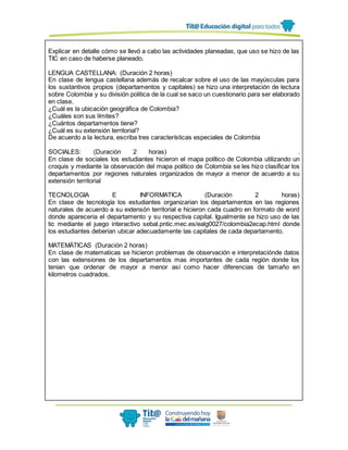 Explicar en detalle cómo se llevó a cabo las actividades planeadas, que uso se hizo de las
TIC en caso de haberse planeado.
LENGUA CASTELLANA: (Duración 2 horas)
En clase de lengua castellana además de recalcar sobre el uso de las mayúsculas para
los sustantivos propios (departamentos y capitales) se hizo una interpretación de lectura
sobre Colombia y su división politica de la cual se saco un cuestionario para ser elaborado
en clase.
¿Cuál es la ubicación geográfica de Colombia?
¿Cuáles son sus límites?
¿Cuántos departamentos tiene?
¿Cuál es su extensión territorial?
De acuerdo a la lectura, escriba tres características especiales de Colombia
SOCIALES: (Duración 2 horas) .
En clase de sociales los estudiantes hicieron el mapa político de Colombia utilizando un
croquis y mediante la observación del mapa politico de Colombia se les hizo clasificar los
departamentos por regiones naturales organizados de mayor a menor de acuerdo a su
extensión territorial
TECNOLOGIA E INFORMATICA (Duración 2 horas)
En clase de tecnología los estudiantes organizarian los departamentos en las regiones
naturales de acuerdo a su extensón territorial e hicieron cada cuadro en formato de word
donde apareceria el departamento y su respectiva capital. Igualmente se hizo uso de las
tic mediante el juego interactivo sebal.pntic.mec.es/ealg0027/colombia2ecap.html donde
los estudiantes deberian ubicar adecuadamente las capitales de cada departamento.
MATEMÁTICAS (Duración 2 horas)
En clase de matematicas se hicieron problemas de observación e interpretaciónde datos
con las extensiones de los departamentos mas importantes de cada región donde los
tenian que ordenar de mayor a menor así como hacer diferencias de tamaño en
kilometros cuadrados.
 
