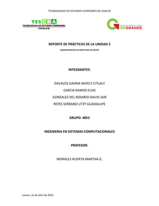 TECNOLOGIGO DE ESTUDIOS SUPERIORES DE CHALCO
Jueves, 16 de abril de 2015
REPORTE DE PRÁCTICAS DE LA UNIDAD 2
ADMINISTRACION DE DIRECTIVAS DE GRUPO
INTEGRANTES:
DAVALOS GAONA NAYELY CITLALY
GARCIA RAMOS ELIAS
GONZALEZ DEL ROSARIO DAVID JAIR
REYES SERRANO LITZY GUADALUPE
GRUPO: 4853
INGENIERIA EN SISTEMAS COMPUTACIONALES
PROFESOR:
MORALES HUERTA MARTHA G.
 