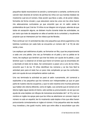 pequeños rápido reconocieron la canción y comenzaron a cantarla, conforme en la
canción iban diciendo el número de perritos los niños con sus manitas trataban de
mostrarme cual era el número. Esta acción que lleve a cabo, el de poner videos,
formarlos de forma circular y que estuvieran cerca los unos con los otros fueron
mis adecuaciones curriculares ya que encontré que en mi salón existe la
problemática de que 2 de los 10 niños no se integran con el grupo, además de que
todos sin excepción alguna, se distraen mucho durante todas las actividades, es
por tanto que trate de despertar en ellos el sentido de la curiosidad y visualmente
propiciar que se interesaran por los videos que les llevaba.
Para continuar con mi actividad les dije a los pequeños que ahora jugaríamos a los
boliches numéricos (en cada bolo se encuentra un número del 1 al 10) de olor
verde y rosa.
Les explique qué saldríamos al patio, se formarían en fila y que les proporcionaría
a cada uno una pelota. Una vez ya formados en el patio y con su pelota en la
mano, les explique que tendrían que tirar los bolos con ayuda de la pelota, y que
tendrían que ir a observar en el bolo que tiraron el número que se encontraba ahí
y decírselo al resto de la clase. Así comenzaron a pasar uno a uno de los niños,
encontré que 5 de los 10 niños identifican los números y se les hizo fácil la
actividad pero para el resto fue un poco más complicado ya que los confunden,
pero con ayuda de sus compañeros sabían cuál era.
Una vez terminada la actividad se pasó al salón nuevamente, ahí comencé a
explicarles a los pequeños que los números son indispensables ya que en gran
parte de nuestra vida los ocupamos, y que no solo nosotros sino muchas personas
que hablan otro idioma diferente, como el inglés. Les comente que el número en el
idioma ingles sigue siendo el mismo, solo cambia su pronunciación, es así que con
ayuda de unas tarjetas con dibujos de manzanas enumeradas del 1 al 10 y con su
nombre en inglés me apoye para que los niños se adentraran en conocer mejor el
número no solo en español, les fui mostrando cada tarjeta e hice que ellos fueran
pronunciando correctamente en ingles el número. A los pequeños esto les resulto
muy novedoso y les gustó mucho, tanto que entre ellos si escuchaban que otro
17 de Noviembre del 2015
 