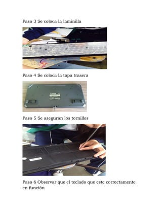 Paso 3 Se coloca la laminilla
Paso 4 Se coloca la tapa trasera
Paso 5 Se aseguran los tornillos
Paso 6 Observar que el teclado que este correctamente
en función
 