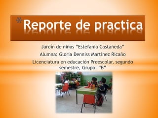 Jardín de niños “Estefanía Castañeda”
Alumna: Gloria Denniss Martínez Ricaño
Licenciatura en educación Preescolar, segundo
semestre, Grupo: “B”
*Reporte de practica
 