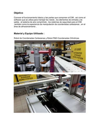 Objetivo
Conocer el funcionamiento básico y las partes que componen al CIM , así como el
software que se utiliza para manejar los robots , los elementos de entrada y de
salida , el sistema de aire comprimido , los sistemas de seguridad para el CIM
,también como la experiencia de manipulación de coordenadas cartesianas , en el
área de almacenamiento .
Material y Equipo Utilizado :
Robot de Coordenadas Cartesianas y Robot P&D Coordenadas Cilíndricas
 