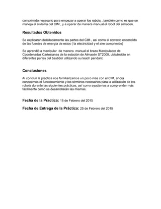 comprimido necesario para empezar a operar los robots , también como es que se
maneja el sistema del CIM , y a operar de manera manual el robot del almacen.
Resultados Obtenidos
Se explicaron detalladamente las partes del CIM , así como el correcto encendido
de las fuentes de energía de estos ( la electricidad y el aire comprimido)
Se aprendió a manipular de manera manual el brazo Manipulador de
Coordenadas Cartesianas de la estación de Almacén ST2000, ubicándolo en
diferentes partes del bastidor utilizando su teach pendant.
Conclusiones
Al concluir la práctica nos familiarizamos un poco más con el CIM, ahora
conocemos el funcionamiento y los términos necesarios para la utilización de los
robots durante las siguientes prácticas, así como ayudarnos a comprender más
fácilmente como se desarrollarán las mismas.
Fecha de la Practica: 18 de Febrero del 2015
Fecha de Entrega de la Práctica: 25 de Febrero del 2015
 