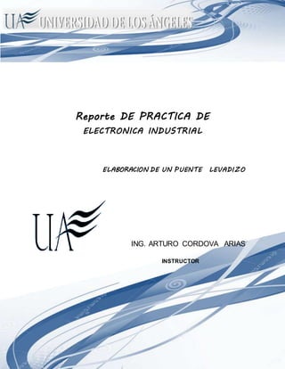 ELECTRONICA INDUSTRIAL
Reporte DE PRACTICA DE
ELECTRONICA INDUSTRIAL
ELABORACION DE UN PUENTE LEVADIZO
ING. ARTURO CORDOVA ARIAS
INSTRUCTOR
 