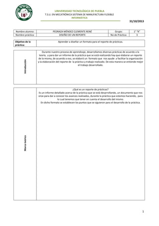 UNIVERSIDAD TECNOLÓGICA DE PUEBLA
T.S.U. EN MECATRÓNICA SISTEMA DE MANUFACTURA FLEXIBLE
INFORMÁTICA

31/10/2013

Nombre alumno:
Nombre práctica:

Introducción

Objetivo de la
práctica:

PEDRAZA MÉNDEZ CLEMENTE RENÉ
DISEÑO DE UN REPORTE

Grupo:
No de Práctica:

1° “K”
3

Aprender a diseñar un formato para el reporte de prácticas.

Durante nuestro proceso de aprendizaje, desarrollamos diversas prácticas de acuerdo a la
teoría, y para dar un informe de la práctica que se está realizando hay que elaborar un reporte
de la misma, de acuerdo a eso, se elaboró un formato que nos ayude a facilitar la organización
y la elaboración del reporte de la práctica y trabajo realizado. De esta manera se entiende mejor
el trabajo desarrollado.

Marco teórico

¿Qué es un reporte de prácticas?
Es un informe detallado acerca de la práctica que se está desarrollando, un documento que nos
sirve para dar a conocer los avances realizados, durante la práctica que estemos haciendo, para
lo cual tenemos que tener en cuenta el desarrollo del mismo.
En dicho formato se establecen los puntos que se siguieron para el desarrollo de la práctica.

1

 