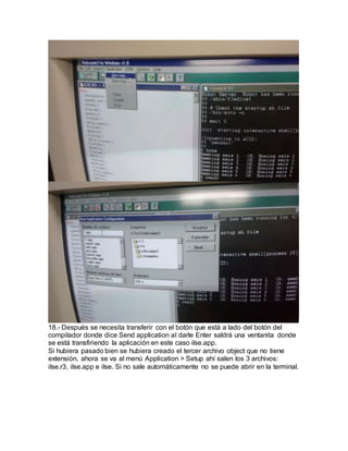 18.- Después se necesita transferir con el botón que está a lado del botón del
compilador donde dice Send application al darle Enter saldrá una ventanita donde
se está transfiriendo la aplicación en este caso ilse.app.
Si hubiera pasado bien se hubiera creado el tercer archivo object que no tiene
extensión, ahora se va al menú Application > Setup ahí salen los 3 archivos:
ilse.r3, ilse.app e ilse. Si no sale automáticamente no se puede abrir en la terminal.
 
