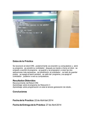 Datos de la Práctica
Se reconoció al robot CRS , posteriormente se encendió su computadora y abrió
su programa ,se prendió su controlador después se mando a home al robot , se
empezó a escribir el programa , se guardó y se empezaron a crear las dos
aplicaciones más necesarias , se transfirieron al controlador , se trató de guardar
puntos , se apagó el teach pendant , se salió del programa y se apagó el
controlador , posterior a eso su computadora.
Resultados Obtenidos
Reconocimiento del Robot CRS
Aprendizaje sobre el programa de Robcomm 3
Aprendizaje sobre programación en esta la tercera generación de robots .
Conclusiones
Fecha de la Practica: 22 de Abril del 2014
Fecha de Entrega de la Práctica: 27 de Abril 2014
 