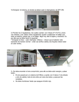 1.-Energizar el sistema, en donde se deben subir 2 interruptores de OFF-ON.
2.-Prender los 2 reguladores, los cuales cuentan con 3 fases (F1,F2,F3) y tiene
una entrada y una salida. Estos reguladores ayudan a balancear el voltaje que
entra al sistema, puesto que, si el voltaje llega muy alto lo bajara y viceversa. Es
por ello que se debe hacer lo siguiente:
* Energizar la línea – subir interruptor trifásico – checar que el selector este
operando de manera normal – enter (se verifica salida y los foquitos deben estar
en color verde).
3.- Se debe encender el aire comprimido; para ello se debe subir energía y pulsar
botón .
 El aire pasará por un sistema de 8 filtros y cuenta con 2 tubos (1 de entrada
y otro de salida), todo el aire entra por esos dos tubos y pasa por las
canaletas.
 Se debe monitorear hasta que apague el botón rojo.
 