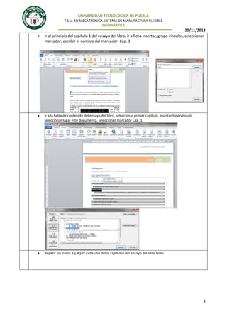 UNIVERSIDAD TECNOLÓGICA DE PUEBLA
T.S.U. EN MECATRÓNICA SISTEMA DE MANUFACTURA FLEXIBLE
INFORMÁTICA



20/11/2013
Ir al principio del capítulo 1 del ensayo del libro, ir a ficha insertar, grupo vínculos, seleccionar
marcador, escribir el nombre del marcador: Cap. 1

4.



Ir a la tabla de contenido del ensayo del libro, seleccionar primer capítulo, insertar hipervínculo,
seleccionar lugar este documento, seleccionar marcador Cap. 1.



Repetir los pasos 3 y 4 por cada uno delos capítulos del ensayo del libro leído.

5.

6.

3

 
