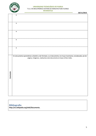 UNIVERSIDAD TECNOLÓGICA DE PUEBLA
T.S.U. EN MECATRÓNICA SISTEMA DE MANUFACTURA FLEXIBLE
INFORMÁTICA

20/11/2013

9.

10.

11.

12.

13.

Conclusión

En esta práctica aprendimos a diseñar y dar formato, a un documento, en el que insertamos, encabezado, pie de
página, imágenes, realizamos este documento en base al libro leído.

Bibliografía
http://es.wikipedia.org/wiki/Documento.

5

 