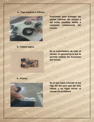 4.- Tapa superior e inferior.
Funcionan para proteger las
partes internas del mouse y
asi evitar posibles daños a
cualquier componente del
mouse.
5.- Tarjeta logica.
Es la controladora de todo el
mouse, en general es la que te
permite realizar las funciones
del mouse.
6.- Prisma.
Es el que hace coincidir la luz
roja del led para que asi esta
rebote y se logre mover el
mouse sin problema.
 
