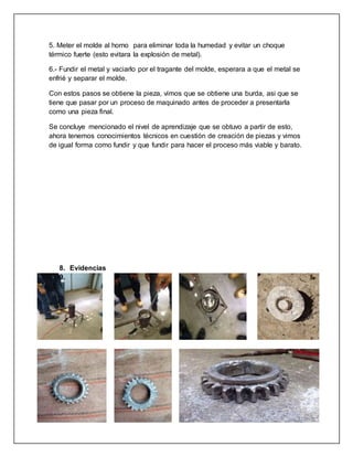 5. Meter el molde al horno para eliminar toda la humedad y evitar un choque 
térmico fuerte (esto evitara la explosión de metal). 
6.- Fundir el metal y vaciarlo por el tragante del molde, esperara a que el metal se 
enfrié y separar el molde. 
Con estos pasos se obtiene la pieza, vimos que se obtiene una burda, asi que se 
tiene que pasar por un proceso de maquinado antes de proceder a presentarla 
como una pieza final. 
Se concluye mencionado el nivel de aprendizaje que se obtuvo a partir de esto, 
ahora tenemos conocimientos técnicos en cuestión de creación de piezas y vimos 
de igual forma como fundir y que fundir para hacer el proceso más viable y barato. 
8. Evidencias 
9. 
 