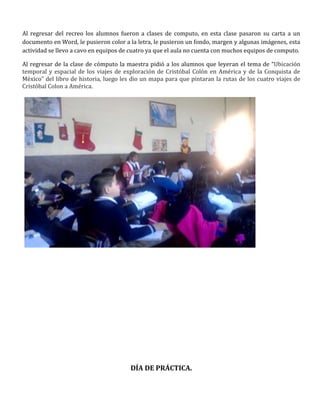 Al regresar del recreo los alumnos fueron a clases de computo, en esta clase pasaron su carta a un
documento en Word, le pusieron color a la letra, le pusieron un fondo, margen y algunas imágenes, esta
actividad se llevo a cavo en equipos de cuatro ya que el aula no cuenta con muchos equipos de computo.

Al regresar de la clase de cómputo la maestra pidió a los alumnos que leyeran el tema de “Ubicación
temporal y espacial de los viajes de exploración de Cristóbal Colón en América y de la Conquista de
México” del libro de historia, luego les dio un mapa para que pintaran la rutas de los cuatro viajes de
Cristóbal Colon a América.




                                        DÍA DE PRÁCTICA.
 