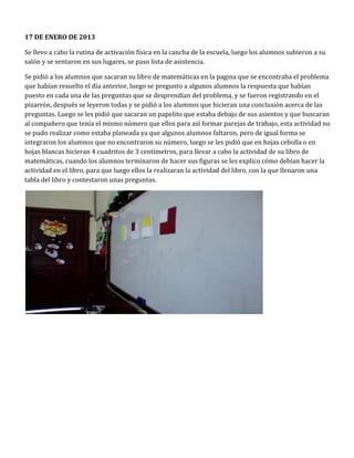 17 DE ENERO DE 2013

Se llevo a cabo la rutina de activación física en la cancha de la escuela, luego los alumnos subieron a su
salón y se sentaron en sus lugares, se paso lista de asistencia.

Se pidió a los alumnos que sacaran su libro de matemáticas en la pagina que se encontraba el problema
que habían resuelto el día anterior, luego se pregunto a algunos alumnos la respuesta que habían
puesto en cada una de las preguntas que se desprendían del problema, y se fueron registrando en el
pizarrón, después se leyeron todas y se pidió a los alumnos que hicieran una conclusión acerca de las
preguntas. Luego se les pidió que sacaran un papelito que estaba debajo de sus asientos y que buscaran
al compañero que tenía el mismo número que ellos para así formar parejas de trabajo, esta actividad no
se pudo realizar como estaba planeada ya que algunos alumnos faltaron, pero de igual forma se
integraron los alumnos que no encontraron su número, luego se les pidió que en hojas cebolla o en
hojas blancas hicieran 4 cuadritos de 3 centímetros, para llevar a cabo la actividad de su libro de
matemáticas, cuando los alumnos terminaron de hacer sus figuras se les explico cómo debían hacer la
actividad en el libro, para que luego ellos la realizaran la actividad del libro, con la que llenaron una
tabla del libro y contestaron unas preguntas.
 