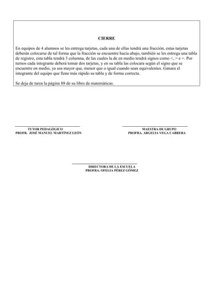 CIERRE

En equipos de 4 alumnos se les entrega tarjetas, cada una de ellas tendrá una fracción, estas tarjetas
deberán colocarse de tal forma que la fracción se encuentre hacia abajo, también se les entrega una tabla
de registro, esta tabla tendrá 3 columna, de las cuales la de en medio tendrá signos como <, > e =. Por
turnos cada integrante deberá tomar dos tarjetas, y en su tabla las colocara según el signo que se
encuentre en medio, ya sea mayor que, menor que o igual cuando sean equivalentes. Ganara el
integrante del equipo que llene más rápido su tabla y de forma correcta.

Se deja de tarea la página 88 de su libro de matemáticas.




      TUTOR PEDAGÓGICO                                                 MAESTRA DE GRUPO
PROFR. JOSÉ MANUEL MARTÍNEZ LEÓN                                 PROFRA. ARGELIA VEGA CABRERA




                                         DIRECTORA DE LA ESCUELA
                                        PROFRA. OFELIA PÉREZ GÓMEZ
 