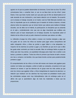 agosto en el que se pueden desenvolver sin temores. Como bien se dice “Es difícil 
comunicarse bien, o enseñar bien, si uno no se lleva bien con los niños” (Joan 
Deán). Creo que tiene mucha razón por que para que el niño se desenvuelva en el 
aula necesita de una motivación y una buena relación con el maestro. De acuerdo 
con la lectura el trabajo docente en el medio rural de Ruth Mercado también nos 
dice lo importante que es la confianza que el maestro le brinde al alumno, el texto 
abarca todos los aspectos que se toman tienen que valorar para realizar el trabajo 
docente, uno de ellos son el interés, la participación, la disciplina que se presenta 
en el aula y evidentemente creo que eso es algo importante que conlleva una 
relación para el buen desempeño en el trabajo docente. Es importante saber el 
interés de los niños el cual yo pude observar la semana que estuve con ellos. 
Lo referente al juego los niños salían a receso con muchas energías y algo que 
me gusto ver es como los niños se reunían para jugar varios compañeros del 
salón incluyendo niños y niñas se ponían a jugar futbol o a las atrapadas. La 
mayoría de los alumnos se ponían a jugar y se divertían ya que era lo que a ellos 
les gusta estar corriendo por toda la escuela. Mas sin embargo había un grupo de 
niñas que eran muy serias y se apartaban del juego para mejor irse a sentar a una 
banca y ponerse a platicar. Todos los niños lo primero que hacían al salir a receso 
era irse a comprar a la tiendita o los que traían lonche comían para posteriormente 
ponerse a jugar. 
El comportamiento de los niños a la hora del receso era buena solo jugaban para 
acabar con todas sus energías y entrar al salón ya cansados, al parecer en lo que 
observe en receso vi que los alumnos de mi grupo eran los más unidos ya que 
eran los únicos que jugaban niñas y niños incluyéndose la mayoría de alumnos. La 
relación que mantuve con los alumnos fue muy buena se prestaban mucho para 
las actividades aunque eran muy indisciplinados más sin embargo pude ver el 
ultimo día que si aprendieron algo de todo los materiales e ideas que les 
proporcione. 
 