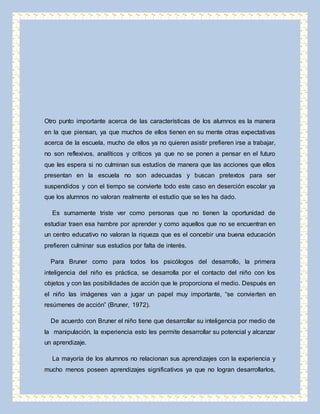 Otro punto importante acerca de las características de los alumnos es la manera 
en la que piensan, ya que muchos de ellos tienen en su mente otras expectativas 
acerca de la escuela, mucho de ellos ya no quieren asistir prefieren irse a trabajar, 
no son reflexivos, analíticos y críticos ya que no se ponen a pensar en el futuro 
que les espera si no culminan sus estudios de manera que las acciones que ellos 
presentan en la escuela no son adecuadas y buscan pretextos para ser 
suspendidos y con el tiempo se convierte todo este caso en deserción escolar ya 
que los alumnos no valoran realmente el estudio que se les ha dado. 
Es sumamente triste ver como personas que no tienen la oportunidad de 
estudiar traen esa hambre por aprender y como aquellos que no se encuentran en 
un centro educativo no valoran la riqueza que es el concebir una buena educación 
prefieren culminar sus estudios por falta de interés. 
Para Bruner como para todos los psicólogos del desarrollo, la primera 
inteligencia del niño es práctica, se desarrolla por el contacto del niño con los 
objetos y con las posibilidades de acción que le proporciona el medio. Después en 
el niño las imágenes van a jugar un papel muy importante, “se convierten en 
resúmenes de acción” (Bruner, 1972). 
De acuerdo con Bruner el niño tiene que desarrollar su inteligencia por medio de 
la manipulación, la experiencia esto les permite desarrollar su potencial y alcanzar 
un aprendizaje. 
La mayoría de los alumnos no relacionan sus aprendizajes con la experiencia y 
mucho menos poseen aprendizajes significativos ya que no logran desarrollarlos, 
 