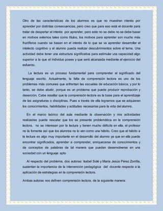 Otro de las características de los alumnos es que no muestran interés por 
aprender por distintas consecuencias, pero creo que para eso está el docente para 
tratar de despertar el interés por aprender, pero este no se debe no se debe basar 
en motivos externos tales como títulos, los motivos para aprender son mucho más 
fructíferos cuando se basan en el interés de lo que se va aprender desarrollar el 
intelecto cognitivo y el alumno pueda realizar descubrimientos sobre el tema. Una 
actividad debe tener una estructura significativa para estimular una capacidad algo 
superior a la que el individuo posee y que será alcanzada mediante el ejercicio del 
esfuerzo. 
La lectura es un proceso fundamental para comprender el significado del 
lenguaje escrito. Actualmente, la falta de comprensión lectora es uno de los 
problemas más comunes que enfrentan las escuelas de educación básica, y por lo 
tanto, se debe abatir, porque es un problema que puede producir reprobación y 
deserción. Cabe resaltar que la comprensión lectora es la base para el aprendizaje 
de las asignaturas o disciplinas. Pues a través de ella logramos que se adquieran 
los conocimientos, habilidades y actitudes necesarias para la vida del alumno. 
En el marco teórico del aula mediante la observación y mis actividades 
realizadas puede rescatar que los se presente problemática en la comprensión 
lectora, no se interesan por la lectura y tienen mucho déficits en ella, el profesor 
no la fomenta así que los alumnos no lo ven como una hábito. Creo que el hábito a 
la lectura es algo muy importante en el desarrollo del alumno ya que en ella puede 
encontrar significados, aprender a comprender, enriquecerse de conocimientos y 
de conceptos de palabras de tal manera que puedan desenvolverse en una 
sociedad con un lenguaje apto 
Al respecto del problema, dos autoras: Isabel Solé y María Jesús Pérez Zorrilla, 
sustentan la importancia de la intervención pedagógica del docente respecto a la 
aplicación de estrategias en la comprensión lectora. 
Ambas autoras nos definen comprensión lectora, de la siguiente manera: 
 