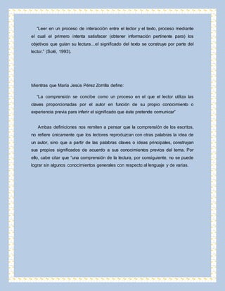 “Leer en un proceso de interacción entre el lector y el texto, proceso mediante 
el cual el primero intenta satisfacer (obtener información pertinente para) los 
objetivos que guían su lectura…el significado del texto se construye por parte del 
lector.” (Solé, 1993). 
Mientras que María Jesús Pérez Zorrilla define: 
“La comprensión se concibe como un proceso en el que el lector utiliza las 
claves proporcionadas por el autor en función de su propio conocimiento o 
experiencia previa para inferir el significado que éste pretende comunicar” 
Ambas definiciones nos remiten a pensar que la comprensión de los escritos, 
no refiere únicamente que los lectores reproduzcan con otras palabras la idea de 
un autor, sino que a partir de las palabras claves o ideas principales, construyan 
sus propios significados de acuerdo a sus conocimientos previos del tema. Por 
ello, cabe citar que “una comprensión de la lectura, por consiguiente, no se puede 
lograr sin algunos conocimientos generales con respecto al lenguaje y de varias. 
 