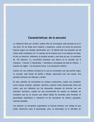 Características de la escuela 
La institución lleva por nombre Josefa Ortiz de Domínguez está ubicada en la en 
una loma. Es de doble turno matutino y vespertino, cuenta con todos los servicios 
básicos (agua, luz, drenaje, electricidad, etc.) El plantel está muy pequeño por tal 
motivo está constituida con 10 salones de tal manera que 6 son salones de clase, 
el otro es dirección, biblioteca, la tiendita escolar y otro esta sin uso. Un promedio 
de 150 alumnos, La comunidad educativa que labora en la escuela son 6 
maestros, 1 director, 2 intendentes, 1 secretaria y encargada de aula de medios, 1 
maestro de inglés, 1 de educación física, 2 de educación artística. 
Cuenta con una entrada principal en la que se encuentran una reja grande negra. 
La escuela, está hecha de ladrillo y bloque, abarcando casi una cuadra. Sus 
paredes interiores son blancas y verdes. 
El aula, además de encontrarse en buenas condiciones, cuenta con mobiliario 
como bancas binarias, estantes, escritorio, pizarrón verde (tradicional), libros del 
rincón; que son utilizados por los educandos después de terminar con una 
actividad, asimismo, cuenta con una enciclomedia sin usarse; no obstante, se 
considera que es un recurso que deben utilizar los docentes para fomentar un 
aprendizaje significativo e interactivo en las disciplinas de historia, geografía, 
ciencias naturales. 
Los alumnos se encuentran organizados en bancas binarias; una ventaja es que 
existe interacción para el aprendizaje, pero, la desventaja es la dificultad de 
 