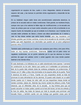 organización en equipos de tres, cuatro o cinco integrantes, debido al reducido 
espacio del aula, y las bancas no permiten dicha organización y desarrollo de las 
actividades. 
En su totalidad ningún salón tiene aire acondicionado solamente abanicos, la 
pintura de la escuela está en malas condiciones. Está grande, se mantiene limpia, 
aunque creo que a los salones le faltan algo de modificaciones y a la escuela una 
mano de pintura para ser un buen centro educativo para el niño el ambiente no se 
respira mucho de tranquilad ya que el contexto no lo favorece. Las 4 bardas de la 
escuela están pintadas de blanco y tienen una altura aproximada de 3 metros y 
casi no hay áreas verdes que sería bueno tenerlas pero hay maceteros con 
árboles grandes que brindan sombras, el piso de la escuela es de concreto y tiene 
partes que está degradado con desniveles que pueden ser un poco peligrosos 
para los niños. 
También está conformada por 2 baños uno exclusiva para niñas y otro para niños, 
están en muy buenas condiciones. Solamente cuenta con el patio cívico en 
regulares condiciones, es un pocho estrecha por lo que los alumnos no tienen 
permiso de jugar con pelotas correr o andar jugando otra cosa donde puedan 
lastimar a los demás niños. 
El aula destinada a la biblioteca era un salón abandonado tiene apenas 1 semana 
en construcción es de color blanco que cuenta con 4 ventanales con persianas al 
lado de la puerta dela entrada todas las ventanas protegidas con protecciones, 9 
mesas con 41 sillas y otras más encimadas en la esquina atrás de la puerta. Tiene 
4 abanicos de techo y 2 focos. Cuenta con una cooperativa donde se trata de 
promover la sana alimentación de los alumnos. El puesto está situado en un salón 
donde cuenta con 4 mesas de color café con sus respectivas mesas donde se 
venden comidas, dulces etc. Además hay mismo venden los refresco y bolis. Pude 
observar, que en diferentes sitios de la escuela, no hay timbres para que se 
pueda escuchar en todas partes cuando es la hora del recreo, la hora de entrada y 
la hora de salida, hay botes de basura por toda la escuela para promover una 
escuela limpia y también cuenta con una bodega que guardan cosas para la 
 