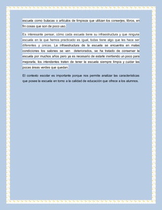escuela como butacas o artículos de limpieza que utilizan los conserjes, libros, en 
fin cosas que son de poco uso. 
Es interesante pensar, cómo cada escuela tiene su infraestructura y que ninguna 
escuela en la que hemos practicado es igual, todas tiene algo que les hace ser 
diferentes y únicas. La infraestructura de la escuela se encuentra en malas 
condiciones los salones se ven deteriorados, se ha tratado de conservar la 
escuela por muchos años pero ya es necesario de estarle invirtiendo un poco para 
mejorarla, los intendentes traten de tener la escuela siempre limpia y cuidar las 
pocas áreas verdes que quedan. 
El contexto escolar es importante porque nos permite analizar las características 
que posee la escuela en torno a la calidad de educación que ofrece a los alumnos. 
 