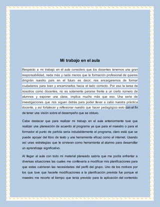 Mi trabajo en el aula 
Respecto a mi trabajo en el aula considero que los docentes tenemos una gran 
responsabilidad, nada más y nada menos que la formación profesional de quieres 
dirigirán nuestro país en el futuro es decir; nos encargaremos de formar 
ciudadanos para bien y encaminarlos hacia el lado correcto. Por eso la tarea de 
nosotros como docentes, no es solamente pararse frente a un cierto número de 
alumnos y exponer una clase, implica mucho más que eso. Una serie de 
investigaciones que nos siguen detrás para poder llevar a cabo nuestra práctica 
docente, y así fortalecer y reflexionar nuestro que hacer pedagógico esto con el fin 
de tener una visión sobre el desempeño que se obtuvo. 
Cabe destacar que para realizar mi trabajo en el aula anteriormente tuve que 
realizar una planeación de acuerdo al programa ya que para el maestro o para el 
formador el punto de partida seria indudablemente el programa, claro está que se 
puede apoyar del libro de texto y una herramienta eficaz como el internet. Usando 
así unas estrategias que le sirvieran como herramienta al alumno para desarrollar 
un aprendizaje significativo. 
Al llegar al aula con todo mi material planeado sabría que me podía enfrentar a 
diversas situaciones las cuales me conllevaría a modificar mis planificaciones para 
que estas cubrieran las necesidades del perfil del grupo. Uno de los motivos por 
los que tuve que hacerle modificaciones a la planificación prevista fue porque el 
maestro me recorto el tiempo que tenía previsto para la aplicación del contenido 
 