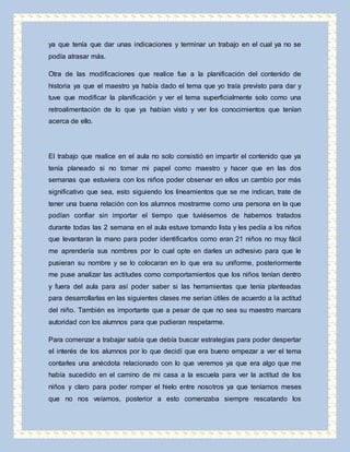 ya que tenía que dar unas indicaciones y terminar un trabajo en el cual ya no se 
podía atrasar más. 
Otra de las modificaciones que realice fue a la planificación del contenido de 
historia ya que el maestro ya había dado el tema que yo traía previsto para dar y 
tuve que modificar la planificación y ver el tema superficialmente solo como una 
retroalimentación de lo que ya habían visto y ver los conocimientos que tenían 
acerca de ello. 
El trabajo que realice en el aula no solo consistió en impartir el contenido que ya 
tenía planeado si no tomar mi papel como maestro y hacer que en las dos 
semanas que estuviera con los niños poder observar en ellos un cambio por más 
significativo que sea, esto siguiendo los lineamientos que se me indican, trate de 
tener una buena relación con los alumnos mostrarme como una persona en la que 
podían confiar sin importar el tiempo que tuviésemos de habernos tratados 
durante todas las 2 semana en el aula estuve tomando lista y les pedía a los niños 
que levantaran la mano para poder identificarlos como eran 21 niños no muy fácil 
me aprendería sus nombres por lo cual opte en darles un adhesivo para que le 
pusieran su nombre y se lo colocaran en lo que era su uniforme, posteriormente 
me puse analizar las actitudes como comportamientos que los niños tenían dentro 
y fuera del aula para así poder saber si las herramientas que tenía planteadas 
para desarrollarlas en las siguientes clases me serian útiles de acuerdo a la actitud 
del niño. También es importante que a pesar de que no sea su maestro marcara 
autoridad con los alumnos para que pudieran respetarme. 
Para comenzar a trabajar sabía que debía buscar estrategias para poder despertar 
el interés de los alumnos por lo que decidí que era bueno empezar a ver el tema 
contarles una anécdota relacionado con lo que veremos ya que era algo que me 
había sucedido en el camino de mi casa a la escuela para ver la actitud de los 
niños y claro para poder romper el hielo entre nosotros ya que teníamos meses 
que no nos veíamos, posterior a esto comenzaba siempre rescatando los 
 
