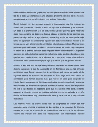 conocimientos previos del grupo para ver así que tanto sabían sobre el tema que 
les iba a tratar y poniéndolos en una situación problema para que así los niños se 
apropiaran de lo que era el contenido que se iba a desarrollar. 
Decidí trabajar con los alumnos respecto a interrogantes que los pusieran en 
situaciones problemas posterior a esto los ayudara a reflexionar y se motivaran. 
En base a la planificación y a las actividades lúdicas que traía para hacer una 
clase más completa es decir; que lograra atrapar el interés de los alumnos, que 
pasara de algo tedioso a algo divertido, porque hoy en día se sabe que la mejor 
forma de aprender es aprendiendo jugando con actividades lúdicas respeto a los 
temas que se van a tratar siendo actividades educativas permitidas. Muchas veces 
podemos partir del interés del alumno pero otras veces es mucho mejor despertar 
el interés en el alumno para que este adquiera nuevos conocimientos. Les plantee 
una serie de actividades los cuales los motivaron a estar atentos a las clases, algo 
que les llamo mucho la atención a ellos era ver como yo su profesor les realizaba 
actividades hasta para formar equipos algo que decían que les gustaba mucho. 
Entorno a eso me hizo ver que estoy haciendo muy bien mi trabajo como futuro 
docente aplicando lo que he aprendido en mi formación. Una de las primeras 
actividades para formar equipos fue la actividades del barco se hunde, al día 
siguiente realice la actividad de encuentra tu fruta, vaya esas dos fueron las 
actividades para formar equipos. Las que realice en clase para despertar su 
interés fueron: conversión de fracciones decimales a escritura decimal y viceversa, 
una actividad de matemáticas que los alumnos ya habían hecho pero el profesor 
me dio la oportunidad de repasarlo para que les quedara más claro, conforme 
pasaban al pizarrón, porque les gustaba participar mucho en particular a un niño 
donde se desenvuelve muy bien dentro del salón y se ve que es el mejor alumno 
de la clase. 
Los mismos niños se dieron cuenta que las asignaturas no suelen ser muy 
aburridas como muchos profesores se las plantea si se enseñan de diferente 
manera tal como es el caso de las matemáticas que muchos de los alumnos 
cuando les indique que este día trabajaríamos con matemáticas hicieron 
 