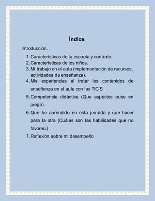Índice. 
Introducción. 
1. Características de la escuela y contexto. 
2. Características de los niños. 
3. Mi trabajo en el aula (implementación de recursos, 
actividades de enseñanza). 
4. Mis experiencias al tratar los contenidos de 
enseñanza en el aula con las TIC’S 
5. Competencia didáctica (Que aspectos puse en 
juego) 
6. Que he aprendido en esta jornada y qué hacer 
para la otra (Cuáles son las habilidades que no 
favorecí) 
7. Reflexión sobre mi desempeño 
 