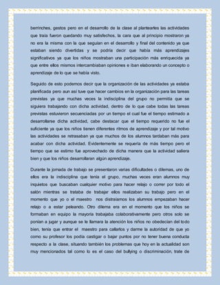 berrinches, gestos pero en el desarrollo de la clase al plantearles las actividades 
que traía fueron quedando muy satisfechos, la cara que al principio mostraron ya 
no era la misma con la que seguían en el desarrollo y final del contenido ya que 
estaban siendo divertidas y se podría decir que había más aprendizajes 
significativos ya que los niños mostraban una participación más enriquecida ya 
que entre ellos mismos intercambiaban opiniones e iban elaborando un concepto o 
aprendizaje de lo que se había visto. 
Seguido de esto podemos decir que la organización de las actividades ya estaba 
planificada pero aun así tuve que hacer cambios en la organización para las tareas 
previstas ya que muchas veces la indisciplina del grupo no permitía que se 
siguiera trabajando con dicha actividad, dentro de lo que cabe todas las tareas 
previstas estuvieron secuenciadas por un tiempo el cual fue el tiempo estimado a 
desarrollarse dicha actividad, cabe destacar que el tiempo requerido no fue el 
suficiente ya que los niños tienen diferentes ritmos de aprendizaje y por tal motivo 
las actividades se retrasaban ya que muchos de los alumnos tardaban más para 
acabar con dicha actividad. Evidentemente se requería de más tiempo pero el 
tiempo que se estimo fue aprovechado de dicha manera que la actividad saliera 
bien y que los niños desarrollaran algún aprendizaje. 
Durante la jornada de trabajo se presentaron varias dificultades o dilemas, uno de 
ellos era la indisciplina que tenía el grupo, muchas veces eran alumnos muy 
inquietos que buscaban cualquier motivo para hacer relajo o correr por todo el 
salón mientras se trataba de trabajar ellos realizaban su trabajo pero en el 
momento que yo o el maestro nos distraíamos los alumnos empezaban hacer 
relajo o a estar peleando. Otro dilema era en el momento que los niños se 
formaban en equipo la mayoría trabajaba colaborativamente pero otros solo se 
ponían a jugar y aunque se le llamara la atención los niños no obedecían del todo 
bien, tenía que entrar el maestro para callarlos y darme la autoridad de que yo 
como su profesor los podía castigar o bajar puntos por no tener buena conducta 
respecto a la clase, situando también los problemas que hoy en la actualidad son 
muy mencionados tal como lo es el caso del bullying o discriminación, trate de 
 