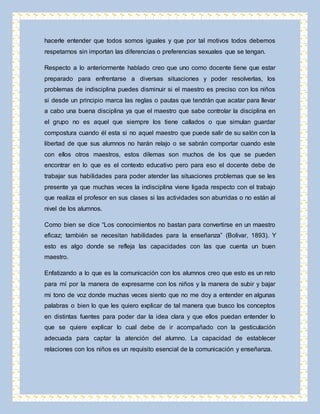 hacerle entender que todos somos iguales y que por tal motivos todos debemos 
respetarnos sin importan las diferencias o preferencias sexuales que se tengan. 
Respecto a lo anteriormente hablado creo que uno como docente tiene que estar 
preparado para enfrentarse a diversas situaciones y poder resolverlas, los 
problemas de indisciplina puedes disminuir si el maestro es preciso con los niños 
si desde un principio marca las reglas o pautas que tendrán que acatar para llevar 
a cabo una buena disciplina ya que el maestro que sabe controlar la disciplina en 
el grupo no es aquel que siempre los tiene callados o que simulan guardar 
compostura cuando él esta si no aquel maestro que puede salir de su salón con la 
libertad de que sus alumnos no harán relajo o se sabrán comportar cuando este 
con ellos otros maestros, estos dilemas son muchos de los que se pueden 
encontrar en lo que es el contexto educativo pero para eso el docente debe de 
trabajar sus habilidades para poder atender las situaciones problemas que se les 
presente ya que muchas veces la indisciplina viene ligada respecto con el trabajo 
que realiza el profesor en sus clases si las actividades son aburridas o no están al 
nivel de los alumnos. 
Como bien se dice “Los conocimientos no bastan para convertirse en un maestro 
eficaz; también se necesitan habilidades para la enseñanza” (Bolivar, 1893). Y 
esto es algo donde se refleja las capacidades con las que cuenta un buen 
maestro. 
Enfatizando a lo que es la comunicación con los alumnos creo que esto es un reto 
para mí por la manera de expresarme con los niños y la manera de subir y bajar 
mi tono de voz donde muchas veces siento que no me doy a entender en algunas 
palabras o bien lo que les quiero explicar de tal manera que busco los conceptos 
en distintas fuentes para poder dar la idea clara y que ellos puedan entender lo 
que se quiere explicar lo cual debe de ir acompañado con la gesticulación 
adecuada para captar la atención del alumno. La capacidad de establecer 
relaciones con los niños es un requisito esencial de la comunicación y enseñanza. 
 