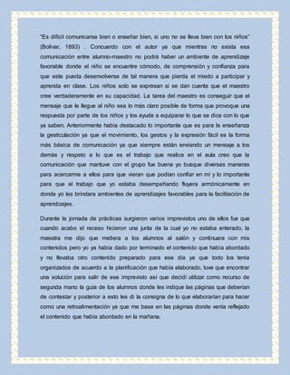 “Es difícil comunicarse bien o enseñar bien, si uno no se lleva bien con los niños” 
(Bolivar, 1893) . Concuerdo con el autor ya que mientras no exista esa 
comunicación entre alumno-maestro no podrá haber un ambiente de aprendizaje 
favorable donde el niño se encuentre cómodo, de comprensión y confianza para 
que este pueda desenvolverse de tal manera que pierda el miedo a participar y 
aprenda en clase. Los niños solo se expresan si se dan cuenta que el maestro 
cree verdaderamente en su capacidad. La tarea del maestro es conseguir que el 
mensaje que le llegue al niño sea lo más claro posible de forma que provoque una 
respuesta por parte de los niños y los ayude a equiparar lo que se dice con lo que 
ya saben. Anteriormente había destacado lo importante que es para la enseñanza 
la gesticulación ya que el movimiento, los gestos y la expresión fácil es la forma 
más básica de comunicación ya que siempre están enviando un mensaje a los 
demás y respeto a lo que es el trabajo que realice en el aula creo que la 
comunicación que mantuve con el grupo fue buena yo busque diversas maneras 
para acercarme a ellos para que vieran que podían confiar en mí y lo importante 
para que el trabajo que yo estaba desempeñando fluyera armónicamente en 
donde yo les brindara ambientes de aprendizajes favorables para la facilitación de 
aprendizajes. 
Durante la jornada de prácticas surgieron varios imprevistos uno de ellos fue que 
cuando acabo el receso hicieron una junta de la cual yo no estaba enterado, la 
maestra me dijo que metiera a los alumnos al salón y continuara con mis 
contenidos pero yo ya había dado por terminado el contenido que había abordado 
y no llevaba otro contenido preparado para ese día ya que todo los tenia 
organizados de acuerdo a la planificación que había elaborado, tuve que encontrar 
una solución para salir de ese imprevisto así que decidí utilizar como recurso de 
segunda mano la guía de los alumnos donde les indique las páginas que deberían 
de contestar y posterior a esto les di la consigna de lo que elaborarían para hacer 
como una retroalimentación ya que me base en las páginas donde venía reflejado 
el contenido que había abordado en la mañana. 
 