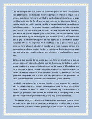 Otro de los imprevistos que ocurrió fue cuando les pedí a los niños un diccionario 
para poder realizar una búsqueda de verbos para poder emplear un lengua para la 
toma de decisiones. Yo traía la actividad ya planteada para trabajarla con el grupo 
individualmente pero tal fue el caso de que varios de los alumnos no trajeron el 
material que se les pidió y tuve que cambiar la estrategia para que esos niños que 
no habían cumplido con la tarea no estuvieran en el salón sin trabajar así que tuve 
que juntarlos con compañeros que si traían para que así entre ellos detectaran 
que verbos se podrían emplear para poder hacer una seria de oración donde 
tenían que tomar alguna decisión para que posterior a esto lo socializaran con 
todo el grupo e intercambiaran puntos de vista acerca de la actividad que estaban 
realizando. Otro de los imprevisto fue la modificación de la planeación ya que el 
tema que tenía planeado abordar el maestro ya lo había realizado así que tuve 
que adaptarme a lo que estaban viendo y el material que llevaba también me sirvió 
para ese tema pero con otra actividad solo reforzando lo que los niños ya habían 
visto. 
Considero que algunos de los logros que pude tener en el aula fue el que los 
alumnos estuvieron totalmente callados para dar la consigna del trabajo a elaborar 
ya que regularmente eran muy indisciplinados, de tal caso una dificultad que tuve 
fue el desorden al formar los equipos los niños empezaron a platicar mucho el cual 
batalle un poco en calmarlos hasta que decidí levantar un poco la voz para que 
guardaran compostura, me di cuenta que hay que identificar los problemas, las 
cusas y las repercusiones para después asumir el reto que se presente. 
La relación que establecí en la escuela durante mis dos semanas de jornada no 
solo fue con los niños si no también con el maestro titular del grupo ya que el era 
parte fundamental del salón de clases, pude mantener muy buena relación con el 
profesor ya que como futuro docente me acerque con él para preguntarle puntos 
de vista acerca del trabajo docente del cual tuve muy buenas referencias. 
El docente encargado del aula me brindo muchas estrategias que me podían 
ser útiles en mi practicas al igual que yo le comente como es que nos están 
enseñando de que como se tiene que trabajar hoy en día con los alumnos ya que 
 