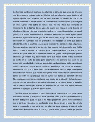 los tiempos cambian al igual que los alumnos le comente que ahora se propone 
que los maestros realicen más actividades lúdicas educativas para fortalecer el 
aprendizaje del niño, y que el libro de texto solo sea un recurso del cual no se 
basara solamente si no que tratara de convertirse en un investigador que indagara 
en otras fuentes más sobre los temas para dar una clase más completa, el 
maestro me dio la libertad de que yo podía asumir bien mi papel como docente en 
el aula me dijo que mientras yo estuviera aplicando contenidos estaría a cargo del 
grupo y que hiciera alusión como si fueran mis alumnos e impusiera reglas, que si 
necesitaba apropiarme de la guía de los niños como apoyo para que los niños 
elaboraran los ejercicios que se planteaban con respecto al tema que estaba 
abordando, esto al igual les serviría para fortalecer los conocimientos adquiridos. 
También pudimos compartir puntos de vista acerca del desempeño que había 
tenido durante la semana de prácticas y me comento que tenía que alzar un poco 
más la voz para tener por completo el control del grupo, pero aparte por que los 
abanicos ya estaban muy deteriorados por lo cual hacían mucho ruido y cuando él 
se sentó en la parte de atrás para observarme me comento que casi no se 
escuchaba con claridad mi voz así que dedujo que los niños de atrás que estaban 
más inquietos era porque no me prestaban atención ya que no me escuchaban , 
también me hizo que lo tome como crítica constructiva para un mejor desempeño 
el cual fue que me dijo que tratara de dejarme llevar en el aula que usara el salón 
como un centro de aprendizaje para el alumno que tratara de caminar entre las 
filas realizando movimientos gestuales para captar así la atención de los alumnos, 
porque muchas veces los movimientos corporales y los gestos atraen la atención 
del alumno e hacen que atrapes su atención de tal forma que todos pudieran 
entender la consigna que yo les estaría dando. 
También acepte las críticas constructivas que el maestro me hizo para crecer 
más como docente y aceptación a sus palabras como que estuve realizando muy 
bien mi trabajo que pudo ver que si me había preparado, ya que miraba el interés 
que le ponía de mi parte y ver que llegaba antes de que dieran el toque de entrada 
para ir repasando lo que vería con los alumnos, para posterior a esto si tenía 
alguna duda lo consultara con él, fue algo que le había gustado mucho ya que vio 
 