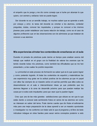 el empeño que le pongo y me dio como consejo que si luche por alcanzar lo que 
quiero, con esmero y esfuerzo todo se puede lograr. 
Ser docente no es un sencillo trabajo, no muchos saben que se aprende a serlo 
por ensayo y error, la tarea del docente es orientar a los alumnos, contestar 
preguntas, dudas, conocer las inquietudes, y porque no conocer a los mismos 
jóvenes para poder establecer una buena relación de trabajo, como es el caso de 
algunos profesores que en las observaciones son de admirarse ya que trataban de 
conocer a sus alumnos 
Mis experiencias al tratar los contenidos de enseñanza en el aula 
Durante mi jornada de prácticas pude darme un tiempo para analizar acerca del 
trabajo que realicé en el grupo con la finalidad de valorar los avances que he 
tenido durante todas mis prácticas, como también las dificultades que se me han 
presentado y a las cuales he podido responder. 
Lo primordial en este proceso de formación es saber qué es lo que quiero lograr 
y como pretendo lograrlo. Al tratar los contenidos de español y matemáticas fue 
una experiencia muy grata ver la actitud positiva de los alumnos ya que mi papel 
con ellos fue siempre de un maestro activo el cual les permitía que ellos solos se 
desenvolvieran en el aula e intercambiaran ideas ya que pretendía que los 
alumnos llegaran a la zona de desarrollo próximo para que puedan realizar las 
cosas por si solos solo impulsarlos para que vean que lo pueden lograr. 
Creo que una de las más grandes satisfacciones que obtuve es ver que lo que 
estás dando a conocer este sembrando frutos en varios de tus alumnos ver como 
se interesan en saber del tema. Pude darme cuenta que dio frutos el esforzarme 
más para una mejor preparación de la clase aprendí a ser un maestro oportunista 
e investigador no me conforme con tratar solo lo que el programa y el libro de texto 
indicaban indague en otras fuentes para sacar varios conceptos posterior a esto 
 