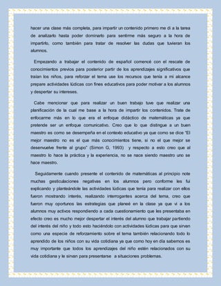 hacer una clase más completa, para impartir un contenido primero me di a la tarea 
de analizarlo hasta poder dominarlo para sentirme más seguro a la hora de 
impartirlo, como también para tratar de resolver las dudas que tuvieran los 
alumnos. 
Empezando a trabajar el contenido de español comencé con el rescate de 
conocimientos previos para posterior partir de los aprendizajes significativos que 
traían los niños, para reforzar el tema use los recursos que tenía a mi alcance 
prepare actividades lúdicas con fines educativos para poder motivar a los alumnos 
y despertar su intereses. 
Cabe mencionar que para realizar un buen trabajo tuve que realizar una 
planificación de la cual me base a la hora de impartir los contenidos. Trate de 
enfocarme más en lo que era el enfoque didáctico de matemáticas ya que 
pretende ser un enfoque comunicativo. Creo que lo que distingue a un buen 
maestro es como se desempeña en el contexto educativo ya que como se dice “El 
mejor maestro no es el que más conocimientos tiene, si no el que mejor se 
desenvuelve frente al grupo” (Simon G, 1993) y respecto a esto creo que al 
maestro lo hace la práctica y la experiencia, no se nace siendo maestro uno se 
hace maestro. 
Seguidamente cuando presente el contenido de matemáticas al principio note 
muchas gesticulaciones negativas en los alumnos pero conforme les fui 
explicando y planteándole las actividades lúdicas que tenía para realizar con ellos 
fueron mostrando interés, realizando interrogantes acerca del tema, creo que 
fueron muy oportunos las estrategias que planeé en la clase ya que vi a los 
alumnos muy activos respondiendo a cada cuestionamiento que les presentaba en 
efecto creo es mucho mejor despertar el interés del alumno que trabajar partiendo 
del interés del niño y todo esto haciéndolo con actividades lúdicas para que sirvan 
como una especie de reforzamiento sobre el tema también relacionando todo lo 
aprendido de los niños con su vida cotidiana ya que como hoy en día sabemos es 
muy importante que todos los aprendizajes del niño estén relacionados con su 
vida cotidiana y le sirvan para presentarse a situaciones problemas. 
 