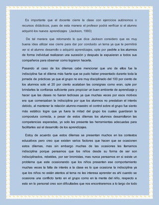 Es importante que el docente cierre la clase con ejercicios autónomos o 
recursos didácticos, pues de esta manera el profesor podrá verificar si el alumno 
adquirió los nuevos aprendizajes (Jackson, 1993) 
De tal manera que retomando lo que dice Jackson considero que es muy 
buena idea utilizar ese cierre para dar por concluido un tema ya que te permitirá 
ver si el alumno desarrollo o adquirió aprendizajes, opte por pedirle a los alumnos 
de forma individual realizaran una sucesión y después la expusieran a todos sus 
compañeros para observar como lograron hacerla. 
Pasando al caso de los dilemas cabe mencionar que uno de ellos fue la 
indisciplina fue el dilema más fuerte que se pudo haber presentado durante toda la 
jornada de prácticas ya que el grupo no era muy disciplinado del 100 por ciento de 
los alumnos solo el 20 por ciento acataban las consignas como eran, opte por 
brindarles la confianza suficiente para propiciar un buen ambiente de aprendizaje y 
hacer que las clases no fueran tediosas ya que muchas veces por esos motivos 
era que comenzaban la indisciplina por que los alumnos no prestaban el interés 
debido, al mantener la relación alumno-maestro el control sobre el grupo fue siento 
más estático logre que ya fuera la mitad del grupo los cuales guardaran la 
compostura correcta, a pesar de estos dilemas los alumnos desarrollaron las 
competencias esperadas, yo solo les presente las herramientas adecuadas para 
facilitarles así el desarrollo de los aprendizajes. 
Estoy de acuerdo que estos dilemas se presentan muchos en los contextos 
educativos pero creo que existen varios factores que hacen que se ocasionen 
estos dilemas, mas sin embargo muchas de las ocasiones les llamamos 
indisciplina porque pensamos que los niños desde su forma de ser son 
indisciplinados, rebeldes, por ser bromistas, mas nunca pensamos en si existe un 
problema que este ocasionando que los niños presenten ese comportamiento 
muchas veces la falta de interés a la clase es lo que ocasiona la indisciplina ya 
que los niños no están atentos al tema no les interesa aprender es ahí cuando se 
ocasiona una conflicto tanto en el grupo como en la mente del niño, respecto a 
esto en lo personal creo son dificultades que nos encontraremos a lo largo de todo 
 