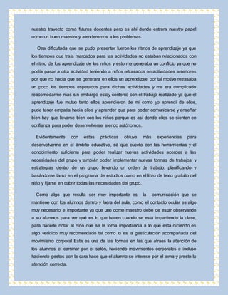nuestro trayecto como futuros docentes pero es ahí donde entrara nuestro papel 
como un buen maestro y atenderemos a los problemas. 
Otra dificultada que se pudo presentar fueron los ritmos de aprendizaje ya que 
los tiempos que traía marcados para las actividades no estaban relacionados con 
el ritmo de los aprendizaje de los niños y esto me generaba un conflicto ya que no 
podía pasar a otra actividad teniendo a niños retrasados en actividades anteriores 
por que no hacía que se generara en ellos un aprendizaje por tal motivo retrasaba 
un poco los tiempos esperados para dichas actividades y me era complicado 
reacomodarme más sin embargo estoy contento con el trabajo realizado ya que el 
aprendizaje fue mutuo tanto ellos aprendieron de mi como yo aprendí de ellos, 
pude tener empatía hacia ellos y aprender que para poder comunicarse y enseñar 
bien hay que llevarse bien con los niños porque es así donde ellos se sienten en 
confianza para poder desenvolverse siendo autónomos. 
Evidentemente con estas prácticas obtuve más experiencias para 
desenvolverme en el ámbito educativo, sé que cuento con las herramientas y el 
conocimiento suficiente para poder realizar nuevas actividades acordes a las 
necesidades del grupo y también poder implementar nuevas formas de trabajos y 
estrategias dentro de un grupo llevando un orden de trabajo, planificando y 
basándome tanto en el programa de estudios como en el libro de texto gratuito del 
niño y fijarse en cubrir todas las necesidades del grupo. 
Como algo que resulta ser muy importante es la comunicación que se 
mantiene con los alumnos dentro y fuera del aula, como el contacto ocular es algo 
muy necesario e importante ya que uno como maestro debe de estar observando 
a su alumnos para ver qué es lo que hacen cuando se está impartiendo la clase, 
para hacerle notar al niño que se le toma importancia a lo que está diciendo es 
algo verídico muy recomendado tal como lo es la gesticulación acompañada del 
movimiento corporal Esta es una de las formas en las que atraes la atención de 
los alumnos el caminar por el salón, haciendo movimientos corporales e incluso 
haciendo gestos con la cara hace que el alumno se interese por el tema y preste la 
atención correcta. 
 