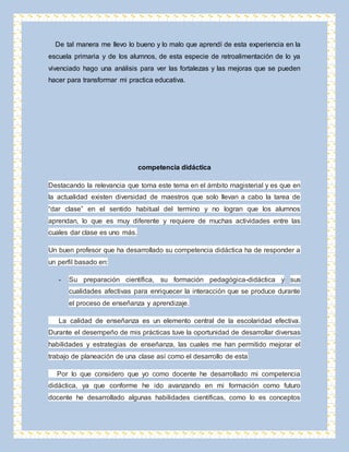 De tal manera me llevo lo bueno y lo malo que aprendí de esta experiencia en la 
escuela primaria y de los alumnos, de esta especie de retroalimentación de lo ya 
vivenciado hago una análisis para ver las fortalezas y las mejoras que se pueden 
hacer para transformar mi practica educativa. 
competencia didáctica 
Destacando la relevancia que toma este tema en el ámbito magisterial y es que en 
la actualidad existen diversidad de maestros que solo llevan a cabo la tarea de 
“dar clase” en el sentido habitual del termino y no logran que los alumnos 
aprendan, lo que es muy diferente y requiere de muchas actividades entre las 
cuales dar clase es uno más. 
Un buen profesor que ha desarrollado su competencia didáctica ha de responder a 
un perfil basado en: 
- Su preparación científica, su formación pedagógica-didáctica y sus 
cualidades afectivas para enriquecer la interacción que se produce durante 
el proceso de enseñanza y aprendizaje. 
La calidad de enseñanza es un elemento central de la escolaridad efectiva. 
Durante el desempeño de mis prácticas tuve la oportunidad de desarrollar diversas 
habilidades y estrategias de enseñanza, las cuales me han permitido mejorar el 
trabajo de planeación de una clase así como el desarrollo de esta 
Por lo que considero que yo como docente he desarrollado mi competencia 
didáctica, ya que conforme he ido avanzando en mi formación como futuro 
docente he desarrollado algunas habilidades científicas, como lo es conceptos 
 
