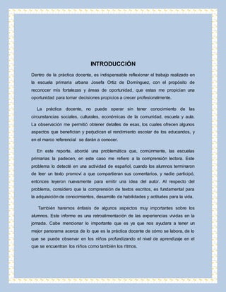 INTRODUCCIÓN 
Dentro de la práctica docente, es indispensable reflexionar el trabajo realizado en 
la escuela primaria urbana Josefa Ortiz de Domínguez, con el propósito de 
reconocer mis fortalezas y áreas de oportunidad, que estas me propician una 
oportunidad para tomar decisiones propicios a crecer profesionalmente. 
La práctica docente, no puede operar sin tener conocimiento de las 
circunstancias sociales, culturales, económicas de la comunidad, escuela y aula. 
La observación me permitió obtener detalles de esas, los cuales ofrecen algunos 
aspectos que benefician y perjudican el rendimiento escolar de los educandos, y 
en el marco referencial se darán a conocer. 
En este reporte, abordé una problemática que, comúnmente, las escuelas 
primarias la padecen, en este caso me refiero a la comprensión lectora. Este 
problema lo detecté en una actividad de español, cuando los alumnos terminaron 
de leer un texto promoví a que compartieran sus comentarios, y nadie participó, 
entonces leyeron nuevamente para emitir una idea del autor. Al respecto del 
problema, considero que la comprensión de textos escritos, es fundamental para 
la adquisición de conocimientos, desarrollo de habilidades y actitudes para la vida. 
También haremos énfasis de algunos aspectos muy importantes sobre los 
alumnos. Este informe es una retroalimentación de las experiencias vividas en la 
jornada. Cabe mencionar lo importante que es ya que nos ayudara a tener un 
mejor panorama acerca de lo que es la práctica docente de cómo se labora, de lo 
que se puede observar en los niños profundizando el nivel de aprendizaje en el 
que se encuentran los niños como también los ritmos. 
 