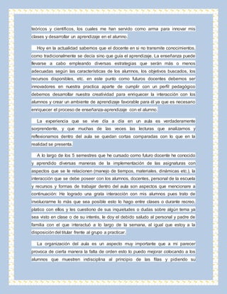 teóricos y científicos, los cuales me han servido como arma para innovar mis 
clases y desarrollar un aprendizaje en el alumno. 
Hoy en la actualidad sabemos que el docente en si no transmite conocimientos, 
como tradicionalmente se decía sino que guía el aprendizaje. La enseñanza puede 
llevarse a cabo empleando diversas estrategias que serán más o menos 
adecuadas según las características de los alumnos, los objetivos buscados, los 
recursos disponibles, etc. en este punto como futuros docentes debemos ser 
innovadores en nuestra practica aparte de cumplir con un perfil pedagógico 
debemos desarrollar nuestra creatividad para enriquecer la interacción con los 
alumnos y crear un ambiente de aprendizaje favorable para él ya que es necesario 
enriquecer el proceso de enseñanza-aprendizaje con el alumno. 
La experiencia que se vive día a día en un aula es verdaderamente 
sorprendente, y que muchas de las veces las lecturas que analizamos y 
reflexionamos dentro del aula se quedan cortas comparadas con lo que en la 
realidad se presenta. 
A lo largo de los 5 semestres que he cursado como futuro docente he conocido 
y aprendido diversas maneras de la implementación de las asignaturas con 
aspectos que se le relacionen (manejo de tiempos, materiales, dinámicas etc.), la 
interacción que se debe poseer con los alumnos, docentes, personal de la escuela 
y recursos y formas de trabajar dentro del aula son aspectos que mencionare a 
continuación: He logrado una grata interacción con mis alumnos pues trato de 
involucrarme lo más que sea posible esto lo hago entre clases o durante recreo, 
platico con ellos y les cuestiono de sus inquietudes o dudas sobre algún tema ya 
sea visto en clase o de su interés, le doy el debido saludo al personal y padre de 
familia con el que interactuó a lo largo de la semana, al igual que estoy a la 
disposición del titular frente al grupo a practicar. 
La organización del aula es un aspecto muy importante que a mi parecer 
provoca de cierta manera la falta de orden esto lo puedo mejorar colocando a los 
alumnos que muestren indisciplina al principio de las filas y pidiendo su 
 