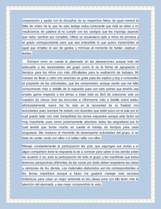 cooperación y ayuda con la disciplina de su respectiva hilera, de igual manera la 
falta de orden de la que he sido testigo estoy consciente que está se debe a mi 
insuficiencia de palabra al no cumplir con los castigos que les impongo aspecto 
que debo cambiar por completo. Utilizo un vocabulario apto a niños de primaria y 
al grado correspondiente para que sea entendible lo que quiero transmitirles al 
igual que empleo el uso de gestos y mímicas al momento de hablar, explicar o 
leerles. 
Siempre tomo en cuenta lo plasmado en las planeaciones aunque trato de 
adecuarlo a las necesidades del grupo como lo es la forma de agrupación o 
tiempos para los niños con más dificultades para la realización de trabajos. Mi 
manera de llevar a cabo mis sesiones es grata pues les explico y doy a conocerles 
el propósito de las actividades, que las comprendan, aunque siento que me falta 
conocimiento más a detalle de lo expuesto pues con esto pienso que tendría una 
amplia gama respecto a los temas a tratar esto es fácil de solucionar solo es 
cuestión de checar bien las lecciones e informarme más a detalle sobre estás, 
afortunadamente nunca me he visto en la necesidad de no finalizar mis 
actividades pues siempre he estado con docentes que están poco en el aula por lo 
cual puedo tatar con más tranquilidad los temas expuestos aunque este factor es 
muy importante pues como próximamente abordare todas las asignaturas por lo 
cual tendré que tomar mucho en cuenta el manejo de tiempos para cada 
asignatura. Me involucro al momento de desempeñar actividades del grupo, si se 
trata de cantar canto con ellos o si saltan salto con ellos. 
Manejo constantemente la participación les pido que expongan sus dudas y si 
algún compañero tiene la respuesta la de a conocer para saber si los demás están 
de acuerdo o no, pido la participación de todo el grupo y les manifiesto que todos 
tenemos perspectivas diferentes de las cosas por tanto deben respetarse las ideas 
u opiniones de los demás. Los materiales elaborados son los correspondientes a 
los temas impartidos aunque a futuro me gustaría manejar más recursos 
didácticos para crear un mejor ambiente en las clases para con ello tener más la 
atención del alumnado y sea mejor comprendido lo visto. 
 