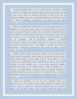 Desafortunadamente pienso que no he podido conocer o identificar a detalle 
las carencias o problemas que presentan algunos de los alumnos pienso que esto 
se debe al poco tiempo de interacción que tengo con ellos al solo tener una 
semana de práctica espero que mis próximas jornadas podre interactuar y conocer 
más a fondo las debilidades y problemáticas de los alumnos para poder alguna 
solución a estás. 
Dentro de mi habilidad para comunicarme con los niños puedo decir que en mis 
prácticas se dio de buena manera, pues no me costó tanto llegar a mis alumnos, 
supe pues expresarme tanto con ellos como con el profesor encargado del grupo., 
ya que durante el semestre anterior tuve errores de comunicación con los alumnos 
y con esto se vino una complicación que después de haberla superado, me dejó 
un gran aprendizaje y este fue precisamente mantenerme en constante 
comunicación, también con el maestro. Siento que mis indicaciones fueron claras 
y precisas lo que finalizó como un buen trabajo, así también creo el léxico fue 
apropiado no costándome mucho pues los niños con los que realicé mi práctica 
fueron de 6º grado. 
Durante la práctica pasada pude darme cuenta de que es necesario tener un 
mayor tiempo de preparación para la clase ya que de esta manera se logra un 
mejor control del grupo y permite orientar al alumno hasta el objetivo de la clase. 
También tuve la oportunidad de ver la importancia que tiene el que el maestro 
muestre una actitud amigable pero al mismo tiempo imponiendo liderazgo y 
autoridad para evitar que los alumnos caigan en falta de disciplina pero que 
tampoco se les haga tediosa o aburrida la clase. Es importante mantenerlos en 
constante motivación para que su atención no se desvíe del tema y desarrollar en 
ellos actitud competitiva sana procurando que la competencia incite a los alumnos 
a crecer en conjunto. 
Los valores son importantes en la vida, por eso es importante incluirlos en la 
educación. Es por eso que trato de incluir valores dentro de mis clases. Valores 
como el respeto, la cooperación, solidaridad y tolerancia hacia sus compañeros 
dentro y fuera del salón de clases. Trato de imponer en ellos estos valores sobre 
 