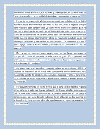 todo de una manera dinámica, con acciones y con el ejemplo, no como un tema de 
clase, si no resaltando la necesidad de los valores para convivir en sociedad. 
Dentro de mi experiencia planear para un grupo que prácticamente ya había 
abordado todos los contenidos del curso no fue fácil, pues el objetivo principal 
sería recuperar esos conocimientos y posteriormente mantenerlos atentos para no 
caer en el aburrimiento, es decir, ser dinámica. Lo cual pude hacer tomando en 
cuenta las características de los niños, que a decir verdad estaban muy reprimidos 
por la maestra; así que el dinamismo y el uso de materiales llamativos fueron mis 
estrategias aplicables y funcionales en esta práctica. Los materiales que utilicé 
como apoyo también fueron hechos pensando en las características de los 
alumnos. 
Muchos de los aspectos antes mencionados no me fueron tan obvios al 
principio sino hasta el momento de estar frente al grupo. En lo personal mis 
prácticas me sirvieron mucho en mi desarrollo como docente y me ayudaron a 
aplicar lo aprendido en clases. 
Considero que todo normalista y docente deben ser competentes didácticos 
capaces de desarrollar en los niños dicha competencia didáctica que como ya lo 
mencionaba consta de conocimientos, actitudes, destrezas y valores, para formar 
un ciudadano autónomo y autodidacta en el que el profesor solo será un guía en 
su educación. 
Por supuesto tomando en cuenta todo lo que la competencia didáctica requiere 
como es llevar a cabo una buena realización del trabajo escolar, exponiendo al 
niño a situaciones reales y enfrentándolo a resolver problemas por sus propios 
conocimientos, así como también sabiendo llevar el tiempo de los alumnos en 
actividades significativas para ellos relacionadas con sus propias experiencias de 
la vida cotidiana. 
 