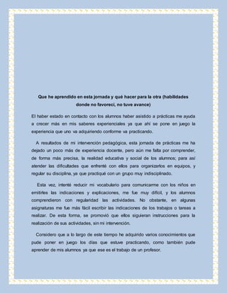 Que he aprendido en esta jornada y qué hacer para la otra (habilidades 
donde no favorecí, no tuve avance) 
El haber estado en contacto con los alumnos haber asistido a prácticas me ayuda 
a crecer más en mis saberes experienciales ya que ahí se pone en juego la 
experiencia que uno va adquiriendo conforme va practicando. 
A resultados de mi intervención pedagógica, esta jornada de prácticas me ha 
dejado un poco más de experiencia docente, pero aún me falta por comprender, 
de forma más precisa, la realidad educativa y social de los alumnos; para así 
atender las dificultades que enfrenté con ellos para organizarlos en equipos, y 
regular su disciplina, ya que practiqué con un grupo muy indisciplinado. 
Esta vez, intenté reducir mi vocabulario para comunicarme con los niños en 
emitirles las indicaciones y explicaciones, me fue muy difícil, y los alumnos 
comprendieron con regularidad las actividades. No obstante, en algunas 
asignaturas me fue más fácil escribir las indicaciones de los trabajos o tareas a 
realizar. De esta forma, se promovió que ellos siguieran instrucciones para la 
realización de sus actividades, sin mi intervención. 
Considero que a lo largo de este tiempo he adquirido varios conocimientos que 
pude poner en juego los días que estuve practicando, como también pude 
aprender de mis alumnos ya que ese es el trabajo de un profesor. 
 