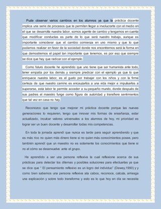 Pude observar varios cambios en los alumnos ya que la práctica docente 
implica una serie de procesos que te permiten llegar a involucrarte con el medio en 
el que se desarrolla nuestra labor, somos agente de cambio y tengamos en cuenta 
que modificar conductas es parte de lo que será nuestro trabajo, aunque es 
importante considerar que el cambio comienza en uno mismo y que lo que 
podamos realizar en favor de la sociedad donde nos encontremos será la forma en 
que demostremos el papel tan importante que tenemos, es por eso que siempre 
se dice que hay que radicar con el ejemplo. 
Como futuro docente he aprendido que uno tiene que ser humanista ante todo, 
tener empatía por los demás y siempre predicar con el ejemplo ya que lo que 
enriquece nuestra labor, es el gusto por trabajar con los niños y con la firme 
certeza de que nuestro camino es encauzarlos a una vida mejor e impulsarlos a 
superarse, esta labor te permite acceder a su pequeño mundo, donde después de 
sus padres el maestro funge como figura de autoridad y transfiere sentimientos 
que tal vez en casa no hay. 
Reconozco que tengo que mejorar mi práctica docente porque las nuevas 
generaciones lo requieren, tengo que innovar mis formas de enseñanza, estar 
actualizado, inculcar valores universales a los alumnos de hoy, mi prioridad es 
lograr ser un buen docente y desarrollar todas mis competencias. 
En toda la jornada aprendí que nunca es tarde para seguir aprendiendo y que 
es más rico no quien más dinero tiene si no quien más conocimientos posee, pero 
también aprendí que un maestro no es solamente los conocimientos que tiene si 
no el cómo se desenvuelve ante el grupo. 
He aprendido a ser una persona reflexiva la cual reflexione acerca de sus 
prácticas para detectar los dilemas y posibles soluciones para efectuarlas ya que 
se dice que “ El pensamiento reflexivo es un logro del individuo” (Dewey,1990) y y 
como bien sabemos una persona reflexiva ata cabos, reconoce, calcula, arriesga 
una explicación y sobre todo transforma y esto es lo que hoy en día se necesita 
 